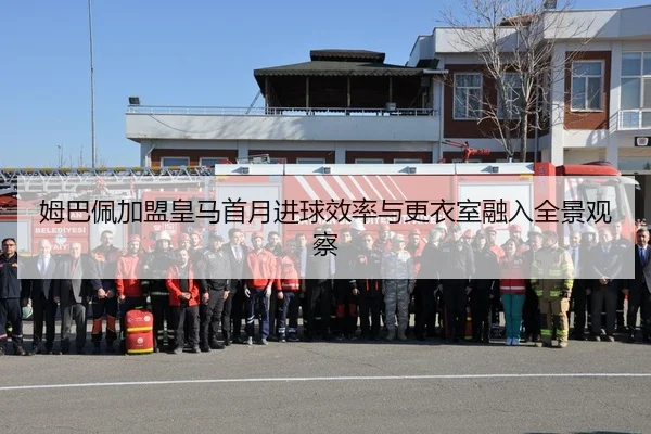 姆巴佩加盟皇马首月进球效率与更衣室融入全景观察